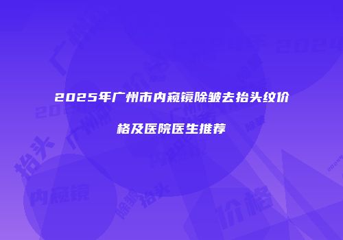 2025年广州市内窥镜除皱去抬头纹价格及医院医生推荐