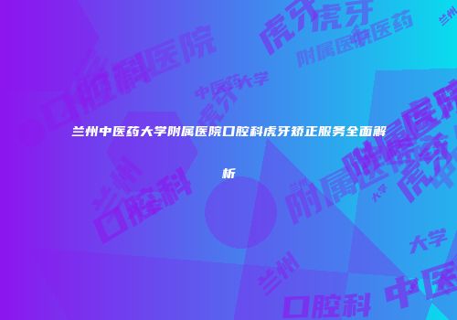 兰州中医药大学附属医院口腔科虎牙矫正服务全面解析