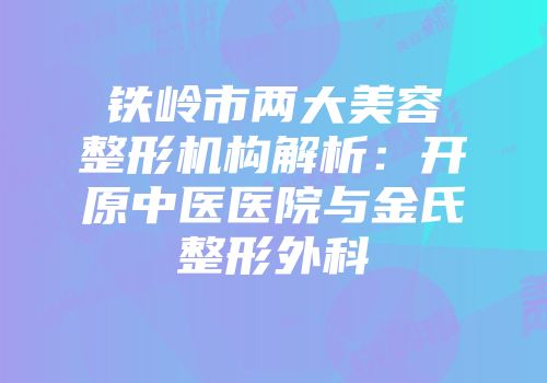 铁岭市两大美容整形机构解析：开原中医医院与金氏整形外科