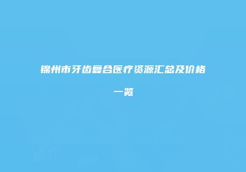 锦州市牙齿复合医疗资源汇总及价格一览