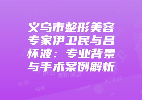 义乌市整形美容专家伊卫民与吕怀波：专业背景与手术案例解析