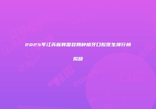 2025年江苏省韩国登腾种植牙口腔医生排行榜揭晓