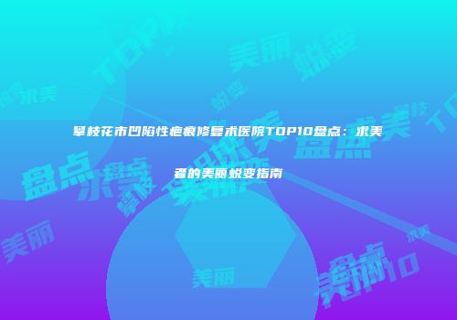 攀枝花市凹陷性疤痕修复术医院TOP10盘点：求美者的美丽蜕变指南