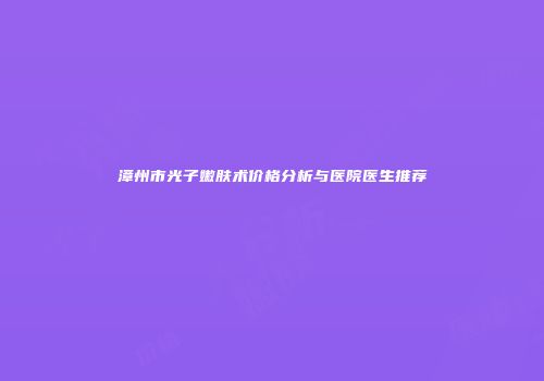 漳州市光子嫩肤术价格分析与医院医生推荐