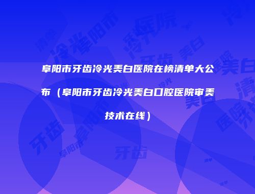 阜阳市牙齿冷光美白医院在榜清单大公布（阜阳市牙齿冷光美白口腔医院审美技术在线）