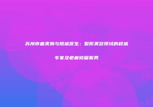 苏州市曲美娟与阳威医生：整形美容领域的权威专家及疤痕修复服务