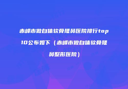 赤峰市做自体软骨隆鼻医院排行top10公布如下（赤峰市做自体软骨隆鼻整形医院）