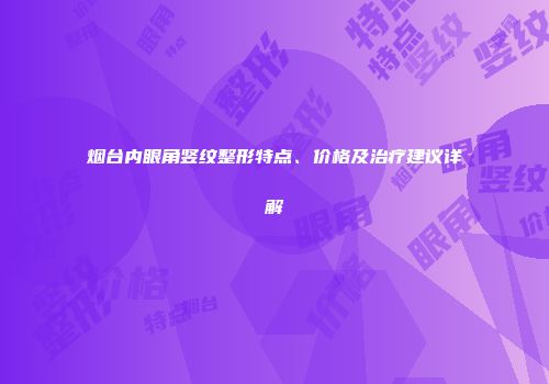 烟台内眼角竖纹整形特点、价格及治疗建议详解