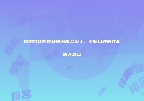 盘锦市线雕眼袋医院排名前十：专业口碑医疗机构大盘点