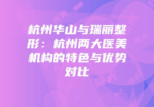 杭州华山与瑞丽整形：杭州两大医美机构的特色与优势对比