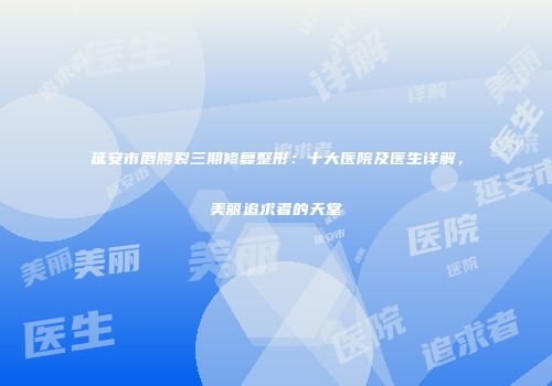 延安市唇腭裂三期修复整形：十大医院及医生详解，美丽追求者的天堂