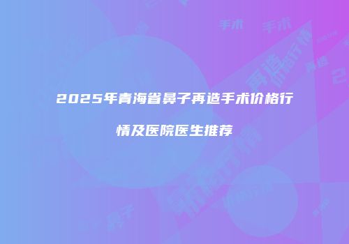 2025年青海省鼻子再造手术价格行情及医院医生推荐