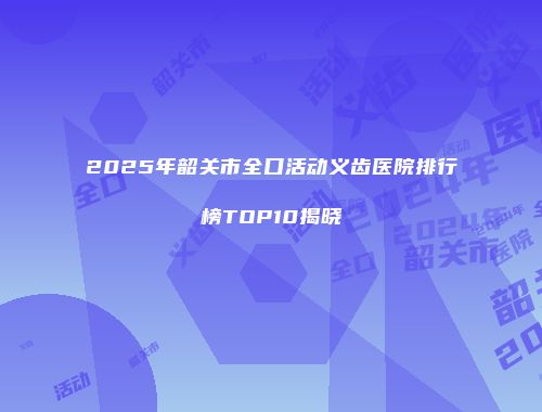 2025年韶关市全口活动义齿医院排行榜TOP10揭晓