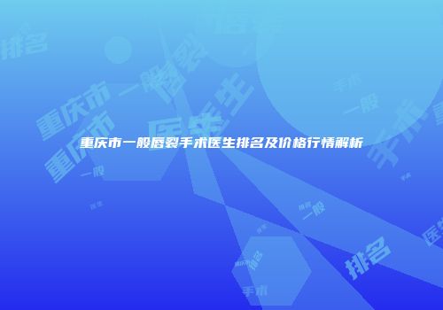 重庆市一般唇裂手术医生排名及价格行情解析