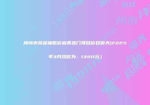梅州市背部抽脂价格表热门项目价目曝光(2025年3月均价为：13911元）