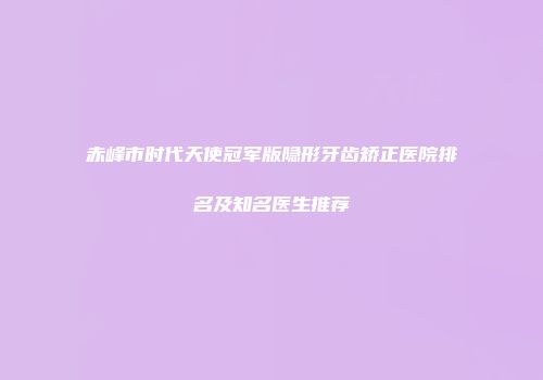 赤峰市时代天使冠军版隐形牙齿矫正医院排名及知名医生推荐