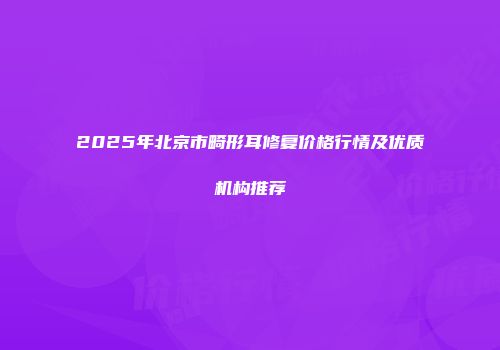 2025年北京市畸形耳修复价格行情及优质机构推荐