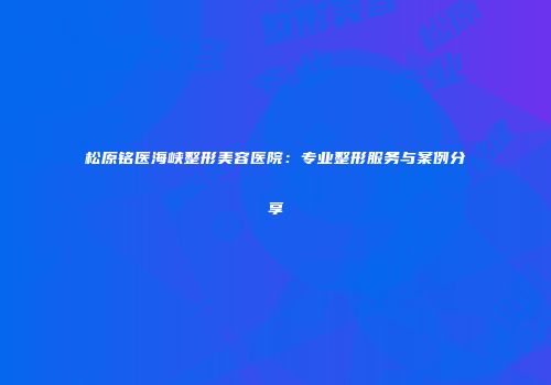 松原铭医海峡整形美容医院：专业整形服务与案例分享