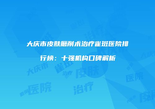 大庆市皮肤磨削术治疗雀斑医院排行榜：十强机构口碑解析