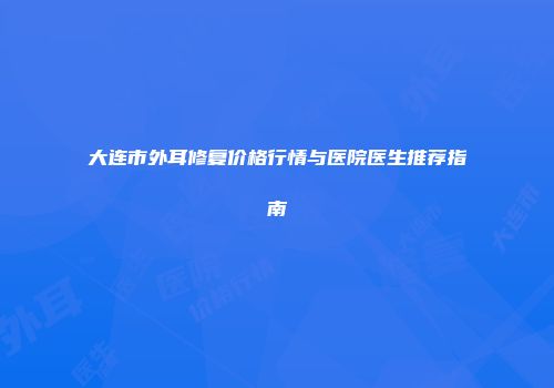 大连市外耳修复价格行情与医院医生推荐指南