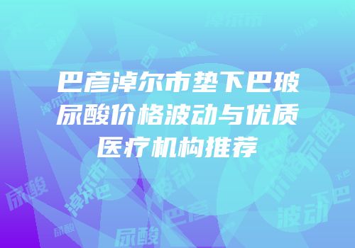 巴彦淖尔市垫下巴玻尿酸价格波动与优质医疗机构推荐