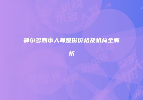 鄂尔多斯市人耳整形价格及机构全解析