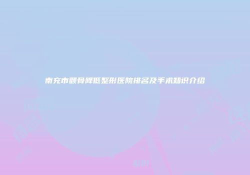 南充市颧骨降低整形医院排名及手术知识介绍