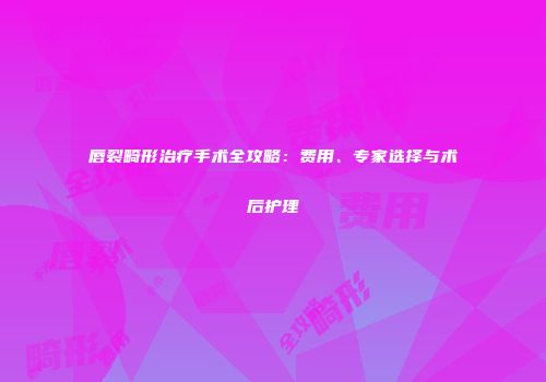 唇裂畸形治疗手术全攻略：费用、专家选择与术后护理