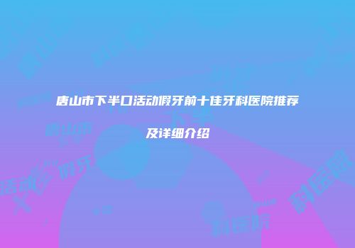 唐山市下半口活动假牙前十佳牙科医院推荐及详细介绍