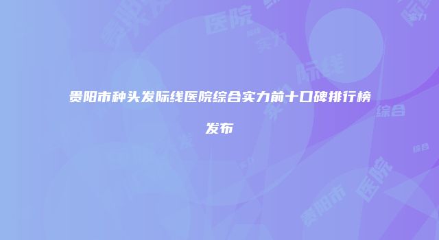 贵阳市种头发际线医院综合实力前十口碑排行榜发布