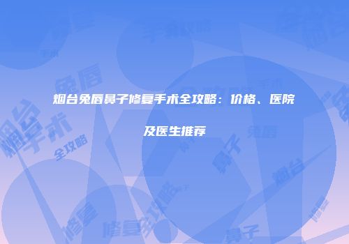 烟台兔唇鼻子修复手术全攻略：价格、医院及医生推荐