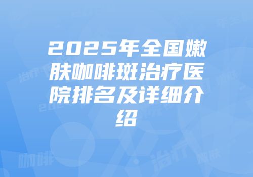 2025年全国嫩肤咖啡斑治疗医院排名及详细介绍