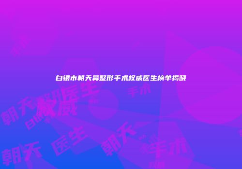 白银市朝天鼻整形手术权威医生榜单揭晓