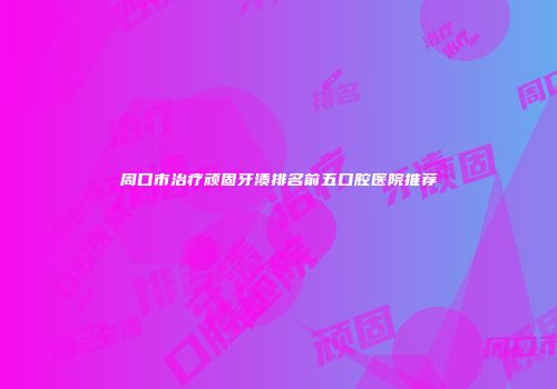 周口市治疗顽固牙渍排名前五口腔医院推荐