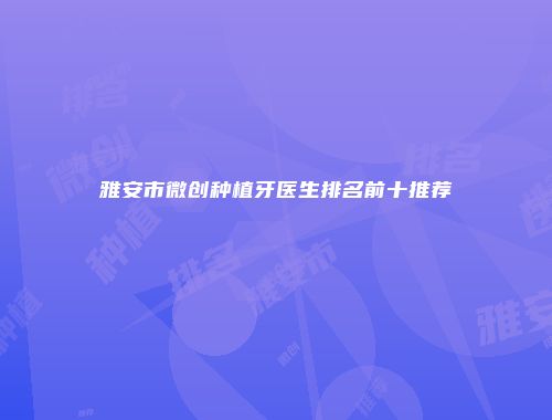 雅安市微创种植牙医生排名前十推荐