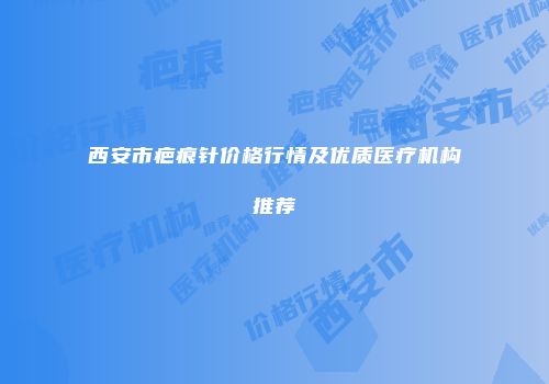 西安市疤痕针价格行情及优质医疗机构推荐