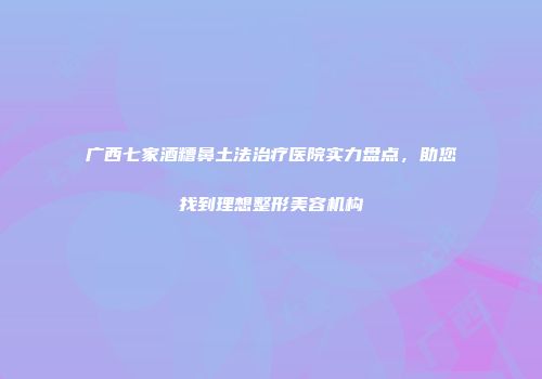 广西七家酒糟鼻土法治疗医院实力盘点，助您找到理想整形美容机构
