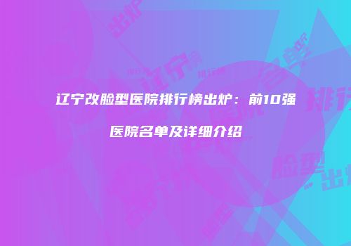 辽宁改脸型医院排行榜出炉：前10强医院名单及详细介绍