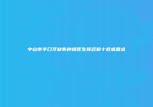 中山市半口牙缺失种植医生排名前十权威盘点