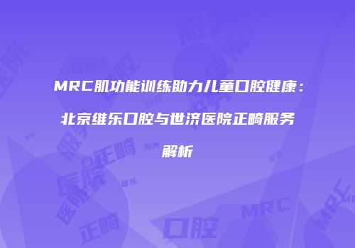 MRC肌功能训练助力儿童口腔健康：北京维乐口腔与世济医院正畸服务解析