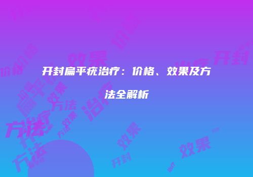 开封扁平疣治疗：价格、效果及方法全解析