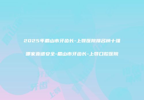 2025年眉山市牙齿长-上颚医院排名榜十强哪家靠谱安全-眉山市牙齿长-上颚口腔医院