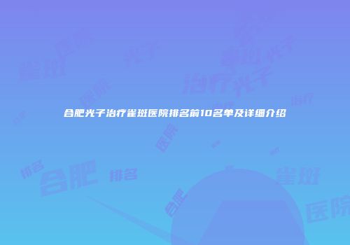 合肥光子治疗雀斑医院排名前10名单及详细介绍