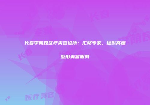 长春李荫良医疗美容诊所：汇聚专家，提供高端整形美容服务