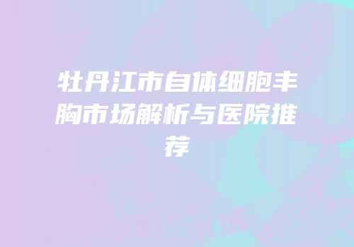 牡丹江市自体细胞丰胸市场解析与医院推荐