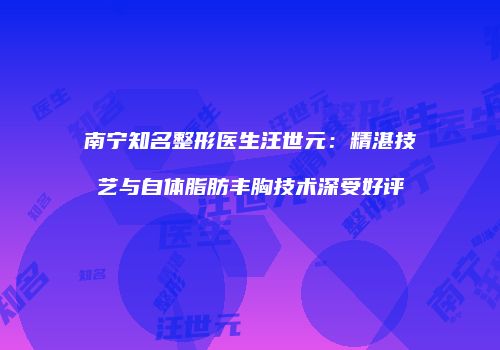 南宁知名整形医生汪世元：精湛技艺与自体脂肪丰胸技术深受好评