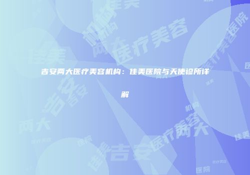 吉安两大医疗美容机构：佳美医院与天使诊所详解