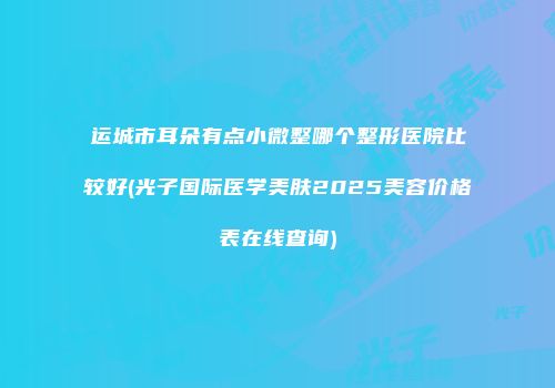 运城市耳朵有点小微整哪个整形医院比较好(光子国际医学美肤2025美容价格表在线查询)