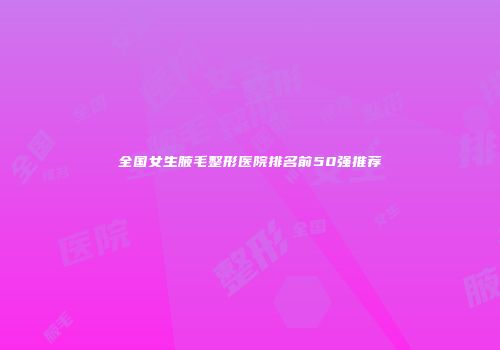 全国女生腋毛整形医院排名前50强推荐