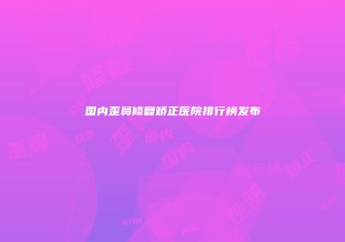 国内歪鼻修复矫正医院排行榜发布